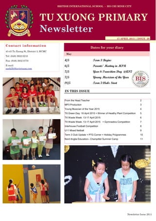 4/5 Term 3 Begins
6/5 Parents’ Meeting in MPR
7/5 Year 6 Transition Day @AP2
7/5 Young Musician of the Year
18/5 Term 3 Clubs Start
BRITISH INTERNATIONAL SCHOOL - HO CHI MINH CITY
17 APRIL 2015 | ISSUE 29
Dates for your diary
IN THIS ISSUE
May
TU XUONG PRIMARY
Newsletter
Contact information
43-45 Tu Xuong St, District 3, HCMC
Tel: (848) 3932 0210
Fax: (848) 3932 0770
E-mail:
suehill@bisvietnam.com
Newsletter Issue 29|1
From the Head Teacher 2
MP3 Production 3
Young Musician of the Year 2015 4
TX Green Day: 16 April 2015 + Winner of Healthy Plant Competition 5
TX Waste Week: 13-17 April 2015 6
TX Waste Week: 13-17 April 2015 + Gymnastics Competition 7
Interhouse Football Competition 8
U11 Mixed Netball 9
Term 3 Club Update + PTG Corner + Holiday Programmes 10
Nord Anglia Education– Champittet Summer Camp 11
 