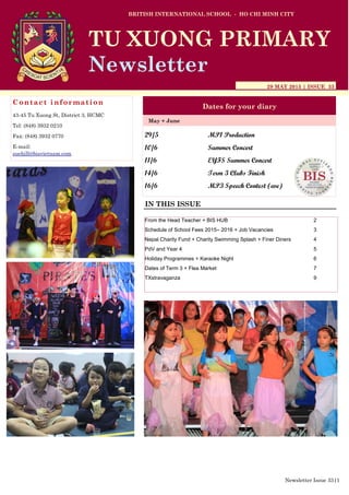 29/5 MP1 Production
10/6 Summer Concert
11/6 EYFS Summer Concert
14/6 Term 3 Clubs Finish
16/6 MP3 Speech Contest (eve)
BRITISH INTERNATIONAL SCHOOL - HO CHI MINH CITY
29 MAY 2015 | ISSUE 33
Dates for your diary
IN THIS ISSUE
May + June
TU XUONG PRIMARY
Newsletter
Contact information
43-45 Tu Xuong St, District 3, HCMC
Tel: (848) 3932 0210
Fax: (848) 3932 0770
E-mail:
suehill@bisvietnam.com
Newsletter Issue 33|1
From the Head Teacher + BIS HUB 2
Schedule of School Fees 2015– 2016 + Job Vacancies 3
Nepal Charity Fund + Charity Swimming Splash + Finer Diners 4
PdV and Year 4 5
Holiday Programmes + Karaoke Night 6
Dates of Term 3 + Flea Market 7
TXstravaganza 9
 
