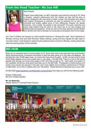 Newsletter Issue 34|2
From the Head Teacher– Ms Sue Hill
Dear Parents,
In assembly this morning two important messages were given to children; the value
of taking charge of your own life and the importance of acting with integrity.
An announcement was made at the beginning of assembly by Mr Ian, saying that
he had received an important message which was urgent for us all to hear. The
authorities in Ho Chi Minh City had decided that from next week, girls were not
allowed to receive an education and could not attend school. The TX children
gasped and one or two even cheered! They became more alarmed when we
considered the consequences of girls not being able to access an education or take
exams. This was the situation that Malala Yousafzai found herself in, at the age of 11years, in Pakistan.
When the Taliban took over The Swat Valley, where Malala was living, the thought of not having access
to an education prompted her to take charge and let the world know what was happening through a blog.
Malala who now lives in the UK is a highly inspirational young lady, who was recently awarded the Nobel
Peace Prize as she continues to campaign for education for all children no matter what their religion or
nationality is.
Taking Charge is one of our BISCAT pillars and children are encouraged to look at ways they can take
control of their own lives and have a voice in their community. Luckily, we are not in the situation that
Malala found herself in however we can make a difference. Remember children, you can have a voice by
joining the Eco Warriors and the Eco Scouts or you could let your student council representative know of
your ideas for making our school even better.
The second part of the assembly was a celebration for 12 children who were awarded the Masters of
Integrity in a graduation ceremony. I then had the pleasure of fine dining with our Masters graduates this
lunch time. Congratulations to Rena, Trong, Toshi, Subin, Truc, Tammy, Pauline, Mina, Gia An, Gia Bao,
Chi Nghia and Hannah. These children have shown that they repeatedly make good choices about how to
act.
Next week, I am looking forward to our Summer Concert - TXstravaganza. All parents are welcome to
come and watch on Wednesday 10th
June at 6pm
 
