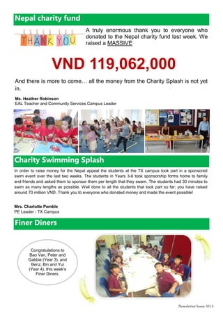 Newsletter Issue 34|5
Green Certificate, May 2015
1T have worked so hard throughout May to make sure that they kept their
room as green as can be. Eco-Scouts looked at the use of scrap paper in
the printer, the correct use of the recycle bin, and whether the class still
displayed the Eco-Code.
Well done 1T for doing everything right.
And as always, everyone remember:
Reduce, reuse, recycle too,
The Eco-Teams are watching YOU!
Ms. Heather Robinson
EAL Teacher and Community Services Campus Leader
Holiday Programmes
Please see the following Holiday Sports Programmes which will take place during the summer break at
BIS HCMC. Registration can be made at each of the school campuses.
End of year Camp
Start of year Camp
Date
Sport Time
Head
Coach
Age
Prices (all in
VND)
Location
29/6-3/7 Swimming
8.45am -
1.45pm
Mr Vinh F2 upwards
Various prices
(see letter)
AP1 Swimming
Pool
29/6-3/7
Skills factory
- mini soccer
8.15am -
9.45am
SSA
Age 3 - 5
years
1,600,000 AP1 small field
29/6-3/7 Football 8 am- 11 am SSA
Year 3
upwards
2,200,000 Big field
29/6-3/7 Basketball 1pm-4pm SSA
Year 3
upwards
2,200,000
AP2 Sports
hall
Date Sport Time
Head
Coach
Age
Prices (all in
VND)
Location
21/8-25/8 Swimming
8 am- 1:45
pm
Mr Vinh F2 upwards
Various (see
letters)
AP1 pool
21/8-25/8
Skills factory -
mini soccer
8.15am -
9.45am
SSA
Age 3 - 5
years
1,600,000
AP1 small
field
21/8-25/8 Football
8 am- 11
am
SSA
Year 3 up-
wards
2,200,000 Big field
21/8-25/8 Basketball 1pm-4pm SSA
Year 3 up-
wards
2,200,000
AP2
Sportshall
21/8-25/8 T-ball/Softball
4pm -
5.30pm
Mr Richard
Year 3 up-
wards
660,000 Big Field
 