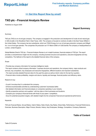 Find Industry reports, Company profiles
ReportLinker                                                                          and Market Statistics



                                      >> Get this Report Now by email!

TXO plc - Financial Analysis Review
Published on August 2009

                                                                                                                  Report Summary

Summary


TXO plc (TXO) is an oil and gas company. The company is engaged in the production and development of crude oil and natural gas
in 348 oil wells in the Woodbine Field in East Texas, USA. The company is focused on onshore oil wells in the East Texas Oilfield in
the United States. The company has two subsidiaries, which are TOGS Energy Inc.is an oil and gas production company and Dilligaf
Inc. is an oil and gas operator. The companies Oil production as if 31 March 2008 is 41,935 barrels.The company is headquartered at
London, United Kingdom.


Global Markets Direct's TXO plc - Financial Analysis Review is an in-depth business, financial analysis of TXO plc. The report
provides a comprehensive insight into the company, including business structure and operations, executive biographies and key
competitors. The hallmark of the report is the detailed financial ratios of the company


Scope


- Provides key company information for business intelligence needs
The report contains critical company information ' business structure and operations, the company history, major products and
services, key competitors, key employees and executive biographies, different locations and important subsidiaries.
- The report provides detailed financial ratios for the past five years as well as interim ratios for the last four quarters.
- Financial ratios include profitability, margins and returns, liquidity and leverage, financial position and efficiency ratios.


Reasons to buy


- A quick 'one-stop-shop' to understand the company.
- Enhance business/sales activities by understanding customers' businesses better.
- Get detailed information and financial analysis on companies operating in your industry.
- Identify prospective partners and suppliers ' with key data on their businesses and locations.
- Compare your company's financial trends with those of your peers / competitors.
- Scout for potential acquisition targets, with detailed insight into the companies' financial and operational performance.


Keywords


TXO plc,Financial Ratios, Annual Ratios, Interim Ratios, Ratio Charts, Key Ratios, Share Data, Performance, Financial Performance,
Overview, Business Description, Major Product, Brands, History, Key Employees, Strategy, Competitors, Company Statement,




                                                                                                                  Table of Content


Table Of Contents



TXO plc - Financial Analysis Review                                                                                                Page 1/4
 