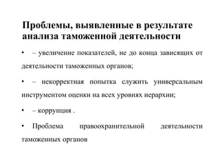 Проблемы, выявленные в результате
анализа таможенной деятельности
• – увеличение показателей, не до конца зависящих от
деятельности таможенных органов;
• – некорректная попытка служить универсальным
инструментом оценки на всех уровнях иерархии;
• – коррупция .
• Проблема правоохранительной деятельности
таможенных органов
 