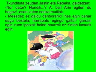 Txundituta zeuden Jastin eta Rebeka, galdetzen:
-Nor dator? Nondik...? A, bai! Arin egiten du
hegaz! -esan zuten neska mutilak.
- Mesedez ez galdu denborarik! Ihes egin behar
dugu bestela, harrapatu egingo gaitu!- garrasi
egin zuen ipotxak baina haurrek ez zioten kasurik
egin.
 