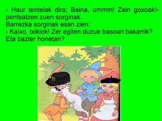 - Haur tentelak dira; Baina, ummm! Zein goxoak!-
pentsatzen zuen sorginak.
Barrezka sorginak esan zien:
- Kaixo, txikiok! Zer egiten duzue basoan bakarrik?
Eta bazter honetan?
 