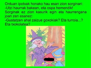 Orduan ipotxak honako hau esan zion sorginari:
-Utzi haurrak bakean, eta ospa hemendik!
Sorginak ez zion kasurik egin eta haurrengana
joan zen esanez:
-Gustatzen ahal zaizue goxokiak? Eta turroia...?
Eta txokolatea?
 