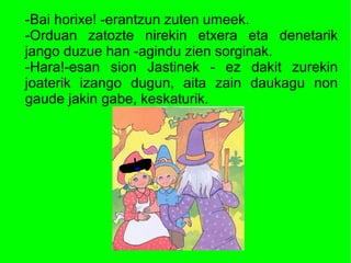 -Bai horixe! -erantzun zuten umeek.
-Orduan zatozte nirekin etxera eta denetarik
jango duzue han -agindu zien sorginak.
-Hara!-esan sion Jastinek - ez dakit zurekin
joaterik izango dugun, aita zain daukagu non
gaude jakin gabe, keskaturik.
 