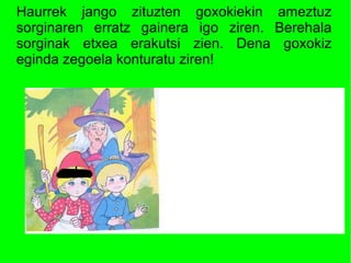 Haurrek jango zituzten goxokiekin ameztuz
sorginaren erratz gainera igo ziren. Berehala
sorginak etxea erakutsi zien. Dena goxokiz
eginda zegoela konturatu ziren!
 