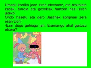 Umeak korrika joan ziren etxerantz, eta txokolate
zatiak, turroia eta goxokiak hartzen hasi ziren
jateko.
Ondo hasetu eta gero Jastinek sorginari zera
esan zion:
-Ezin dugu gehiago jan. Eramango ahal gaituzu
etxera?
 