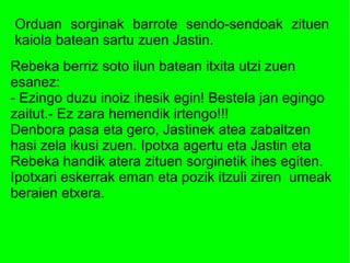 Orduan sorginak barrote sendo-sendoak zituen
kaiola batean sartu zuen Jastin.
Rebeka berriz soto ilun batean itxita utzi zuen
esanez:
- Ezingo duzu inoiz ihesik egin! Bestela jan egingo
zaitut.- Ez zara hemendik irtengo!!!
Denbora pasa eta gero, Jastinek atea zabaltzen
hasi zela ikusi zuen. Ipotxa agertu eta Jastin eta
Rebeka handik atera zituen sorginetik ihes egiten.
Ipotxari eskerrak eman eta pozik itzuli ziren umeak
beraien etxera.
 