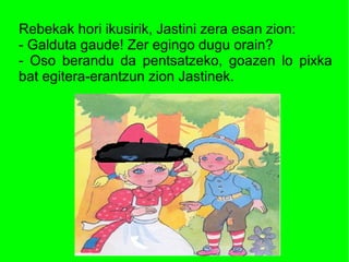 Rebekak hori ikusirik, Jastini zera esan zion:
- Galduta gaude! Zer egingo dugu orain?
- Oso berandu da pentsatzeko, goazen lo pixka
bat egitera-erantzun zion Jastinek.
 