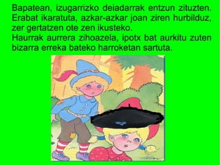 Bapatean, izugarrizko deiadarrak entzun zituzten.
Erabat ikaratuta, azkar-azkar joan ziren hurbilduz,
zer gertatzen ote zen ikusteko.
Haurrak aurrera zihoazela, ipotx bat aurkitu zuten
bizarra erreka bateko harroketan sartuta.
 