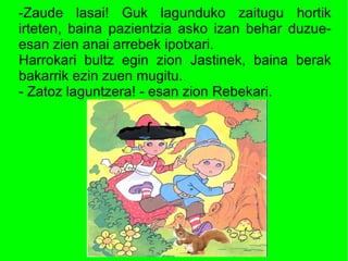 -Zaude lasai! Guk lagunduko zaitugu hortik
irteten, baina pazientzia asko izan behar duzue-
esan zien anai arrebek ipotxari.
Harrokari bultz egin zion Jastinek, baina berak
bakarrik ezin zuen mugitu.
- Zatoz laguntzera! - esan zion Rebekari.
 