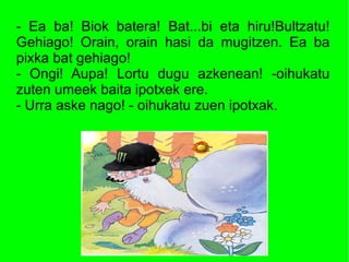 - Ea ba! Biok batera! Bat...bi eta hiru!Bultzatu!
Gehiago! Orain, orain hasi da mugitzen. Ea ba
pixka bat gehiago!
- Ongi! Aupa! Lortu dugu azkenean! -oihukatu
zuten umeek baita ipotxek ere.
- Urra aske nago! - oihukatu zuen ipotxak.
 