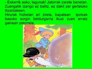 - Eskerrik asko, lagunak! Jatorrak zarete benetan.
Zuengatik izango ez balitz, ez dakit zer gertatuko
litzaidakeen.
Hirurak hizketan ari zirela, bapatean ipotxak
basoko sorgin beldurgarria ikusi zuen erratz
gainean zetorrela.
 
