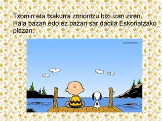 Txomin eta txakurra zoriontzu bizi izan ziren.
Hala bazan edo ez bazan sar dadila Eskoriatzako
plazan.

 