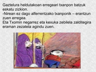 Gaztelura heldutakoan erregeari txanpon batzuk
eskatu zizkion.
-Nirean ez dago alferrentzako txanponik – erantzun
zuen erregea.
Eta Txomin negarrez eta kexuka zebilela zalditegira
eraman zezatela agindu zuen.

 