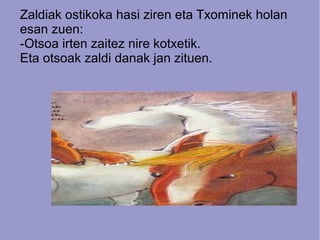 Zaldiak ostikoka hasi ziren eta Txominek holan
esan zuen:
-Otsoa irten zaitez nire kotxetik.
Eta otsoak zaldi danak jan zituen.

 