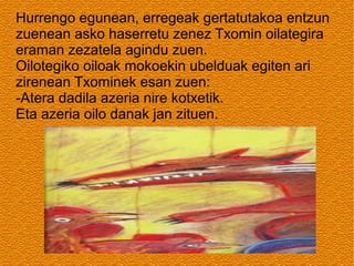 Hurrengo egunean, erregeak gertatutakoa entzun
zuenean asko haserretu zenez Txomin oilategira
eraman zezatela agindu zuen.
Oilotegiko oiloak mokoekin ubelduak egiten ari
zirenean Txominek esan zuen:
-Atera dadila azeria nire kotxetik.
Eta azeria oilo danak jan zituen.

 