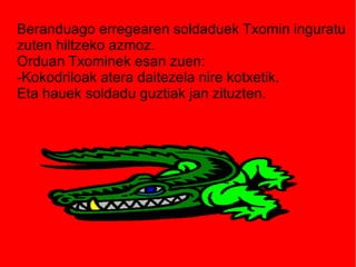 Beranduago erregearen soldaduek Txomin inguratu
zuten hiltzeko azmoz.
Orduan Txominek esan zuen:
-Kokodriloak atera daitezela nire kotxetik.
Eta hauek soldadu guztiak jan zituzten.

 