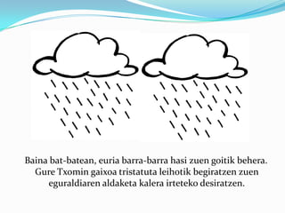    Baina bat-batean, euria barra-barra hasi zuen goitik behera. Gure Txomin gaixoa tristatuta leihotik begiratzen zuen eguraldiaren aldaketa kalera irteteko desiratzen. 