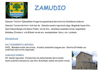 ZAMUDIO
Zamudio Txorierri Eskualdeko hirugarren populatuena Derioren eta Sondikaren ondoren.
Zamudio Txorierriko herri txiki bat da. Zamudio mendiz inguratuta dago. Mugakide hauek ditu:
Iparraldean Mungia eta Gamiz-Fikako lurrak ditu , ekialdean Lezamako lurrak, hegoaldean
Galdakao, Etxebarri eta Bilboko lurrak eta mendebaldean Derio eta Loiukoak.
ERAIKINAK
KALTSOKOERROTA ARZUBIA:
XVII . Mendean eraiki zen errota , Arzubia izenarekin ezaguna zen . Keretxo Errekako ura
erabiltzen zen errota mugitzeko.
ZAMUDIO DORREA:
XV. mende ingurukoa . Etxebizitza eta defentsarako dorre honek
beste erabilera batzuk ere izan ditu: Bizilekuak, eskola eta kultur etxea.
 