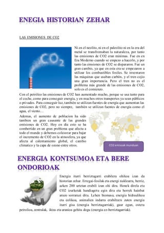 LAS EMISIONES DE CO2
Ni en el neolito, ni en el paleolito ni en la era del
metal se transfromaban la naturaleza, por tanto
las emisiones de CO2 eran minimas. Fue en en
Era Moderno cuando se empezo a hacerlo, y por
tanto las emsiones de CO2 se dispararon. Fue un
gran cambio, ya que en esta era se empezaron a
utilizar los combustibles fosiles. Se inventaron
las mquinas que usaban carbn, y el tren cojio
una gran importancia. Pero el tren no es el
problema ms grande de las emisiones de CO2,
solo es el comienzo.
Con el petrleo las emisiones de CO2 han aumentado mucho, porque se usa tanto para
el coche, como para conseguir energa, y en muchos otros transportes ya sean pblicos
o privados. Para conseguir luz, tambin se utilizan fuentes de energa que aumentan las
emisiones de CO2, pero no siempre, tambin se utilizan fuentes de energa como el
agua, el viento
Ademas, el aumento de poblacion ha sido
tambien un gran causante de las grandes
emisiones de CO2. Hoy en da esto se ha
combertido en un gran problema que afecta a
todo el mundo y debemos colavorar para bajar
el incremento de CO2 en la atmosfera, ya que
afecta al calentamiento global, el cambio
climatico y la capa de ozono entre otros.
Energia iturri berriztagarri erabilera ohikoa izan da
historian zehar. Erregai-fosilak eta energi nuklearra, berriz,
azken 200 urtetan erabili izan ohi dira. Honek direla eta
CO2 izurketak handiagotu egin dira eta horrek hainbat
arazo sorrarazi ditu. Lehen biomasa, energia hidraulikoa
eta eolikoa, animalien indarra erabiltzen zuten energia
iturri gisa (energia berriztagarriak), gaur egun, ostera
petrolioa, zentralak, iktza eta uranioa gehitu dogu (energia ez-berriztagarriak).
CO2 emisoak munduan
 