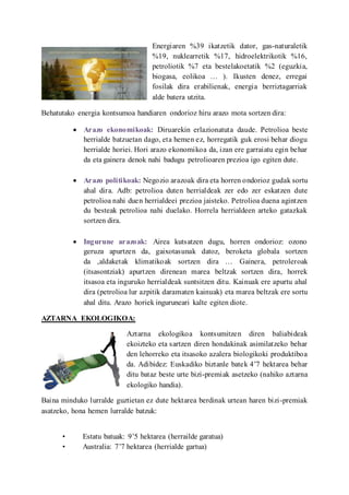 Energiaren %39 ikatzetik dator, gas-naturaletik
%19, nuklearretik %17, hidroelektrikotik %16,
petroliotik %7 eta bestelakoetatik %2 (eguzkia,
biogasa, eolikoa  ). Ikusten denez, erregai
fosilak dira erabilienak, energia berriztagarriak
alde batera utzita.
Behatutako energia kontsumoa handiaren ondorioz hiru arazo mota sortzen dira:
? Arazo ekonomikoak: Diruarekin erlazionatuta daude. Petrolioa beste
herrialde batzuetan dago, eta hemen ez, horregatik guk erosi behar diogu
herrialde horiei. Hori arazo ekonomikoa da, izan ere garraiatu egin behar
da eta gainera denok nahi badugu petrolioaren prezioa igo egiten dute.
? Arazo politikoak: Negozio arazoak dira eta horren ondorioz gudak sortu
ahal dira. Adb: petrolioa duten herrialdeak zer edo zer eskatzen dute
petrolioa nahi duen herrialdeei prezioa jaisteko. Petrolioa duena agintzen
du besteak petrolioa nahi duelako. Horrela herrialdeen arteko gatazkak
sortzen dira.
? Ingurune arazoak: Airea kutsatzen dugu, horren ondorioz: ozono
geruza apurtzen da, gaixotasunak datoz, beroketa globala sortzen
da ,aldaketak klimatikoak sortzen dira  Gainera, petroleroak
(itsasontziak) apurtzen direnean marea beltzak sortzen dira, horrek
itsasoa eta inguruko herrialdeak suntsitzen ditu. Kainuak ere apurtu ahal
dira (petrolioa lur azpitik daramaten kainuak) eta marea beltzak ere sortu
ahal ditu. Arazo horiek inguruneari kalte egiten diote.
AZTARNA EKOLOGIKOA:
Aztarna ekologikoa kontsumitzen diren baliabideak
ekoizteko eta sartzen diren hondakinak asimilatzeko behar
den lehorreko eta itsasoko azalera biologikoki produktiboa
da. Adibidez: Euskadiko biztanle batek 47 hektarea behar
ditu bataz beste urte bizi-premiak asetzeko (nahiko aztarna
ekologiko handia).
Baina minduko lurralde guztietan ez dute hektarea berdinak urtean haren bizi-premiak
asatzeko, hona hemen lurralde batzuk:
? Estatu batuak: 95 hektarea (herrailde garatua)
? Australia: 77 hektarea (herrialde gartua)
 
