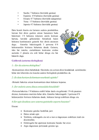 ? Suedia: 7 hektarea (herrialde garatua)
? Espainia: 48 hektarea (herrialde garatua)
? Etiopia: 07 hektarea (herrialde azpigaratua)
? Txina: 15 hektarea (herrialde garatua)
? Japonia 43 hektarea (herrialde garatua)
Datu honek ikusita eta lurraren azalera produktiboa
lurrean bizi diren guztien artean banantzen bada
bakoitzari 1?8 hektarea tokatzen zaiola kontuan
hartuta, lurralde gehienetako biztanleak haien
hektarea kantitatearen gainetik bizi direla ateratzen
dugu. Gutariko bakoitzagatik 3 pertsona 0?8
hektarearekin bizitzera behartuta daude. Gainera,
idea bat izateko, euskaldunon kontsumo eredua
asetzeko 2 planeta eta erdi behar ditugu eta bat
bakarrik dugu.
Galderak (aztarna ekologikoa)
1.- Zer da aztarna ekologikoa?
-Kontsumitzen diren baliabideak Ekoizteko eta sortzen diren hondakinak asimilatzeko
behar den lehorreko eta itsasoko azalera biologikoki produktiboa da.
2.-Ze datu hartzen da kontuan neurketak egiteko?
-Biztanle bakoitza urtean kontsumitzen duen hektarea kopurua.
3.-Zer ondorio atera dituzu entzundakohitzalditik?
-Pertsona bakoitza 18 hektarea erabili behar duela eta gehienak 18-tik pasatzen
direnez, kontsumoa murriztu behar dela. Gutariko bakoitzagatik 3 pertsona 08
hektarearekin bizitzera behartuta daude, hektarea larregi erabiltzen ditugu eta.
4-Zer egin dezakezu zure aztarna gutxitzeko esparru hauetan?
Etxean:
? Kontsumo gutxiko bonbillak jarri
? Dutxa arinak egin
? Telebista, ordenagailu eta wii-a inor ez dagoenean erabiltzen itzali eta
desentzufatu.
? Elektrogailu bat apurtzean kontsumo baxuko bat erosi.
? Argia dagoenean pertsianak goraino igo.
 