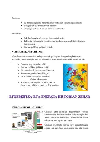 Ikastolan:
? Ez denean argi asko behar leihoko pertsianak igo eta argia amatatu.
? Berogailuak ez denean behar amatatu
? Ordenagailuak ez direnean behar desentzufatu.
Aisialdian:
? Eskolaz kanpoko ekintzetan dutxa arinak egin.
? Telebista, ordenagailu eta wii-a inor ez dagoenean erabiltzen itzali eta
desentzufatu.
? Garraio publikoa gehiago erabili.
AURREZTEKO NEURRIAK:
-Gure kontsumoa murrizten badugu arazoak gutxiagora joango dira pixkanaka-
pixkanaka, baina zer egin ahal du bakoitzak? Hona hemen aurrezteko neurri batzuk:
? Neurrian argi naturala erabili
? Garraio publikoa gehiago erabili
? Elektrogailu efizienteak erabili (A++)
? Kontsumo gutxiko bonbillak jarri
? Ur beroaren kontsumoa murriztu:
-Dutxa azkarragoak
? Telebista, ordenagailu eta wii-a inor ez
dagoenean erabiltzen itzali eta desentzufatu.
ENERGIA HISTORIAN ZEHAR:
Gizakiak etxe-animalien laguntzagaz energia
kontsumitzen dituzten hainbat aktibitate egin ditu.
Baina reboluzio industriala heltzerakoan, haize
edo ur errotak egiten hasi ziren.
Gizakiak erabilitako energia iturri garrantzitsuena
egurra izan zen, baso ugaritasuna zela eta. Baina
 