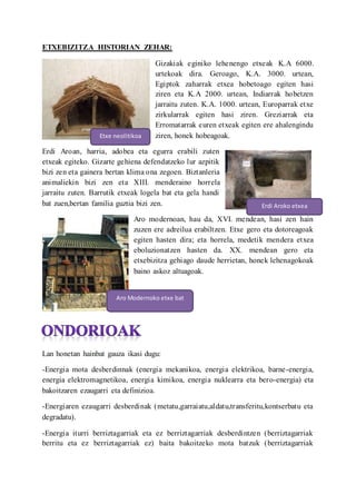 ETXEBIZITZA HISTORIAN ZEHAR:
Gizakiak eginiko lehenengo etxeak K.A 6000.
urtekoak dira. Geroago, K.A. 3000. urtean,
Egiptok zaharrak etxea hobetoago egiten hasi
ziren eta K.A 2000. urtean, Indiarrak hobetzen
jarraitu zuten. K.A. 1000. urtean, Europarrak etxe
zirkularrak egiten hasi ziren. Greziarrak eta
Erromatarrak euren etxeak egiten ere ahalengindu
ziren, honek hobeagoak.
Erdi Aroan, harria, adobea eta egurra erabili zuten
etxeak egiteko. Gizarte gehiena defendatzeko lur azpitik
bizi zen eta gainera bertan klima ona zegoen. Biztanleria
animaliekin bizi zen eta XIII. menderaino horrela
jarraitu zuten. Barrutik etxeak logela bat eta gela handi
bat zuen,bertan familia guztia bizi zen.
Aro modernoan, hau da, XVI. mendean, hasi zen hain
zuzen ere adreilua erabiltzen. Etxe gero eta dotoreagoak
egiten hasten dira; eta horrela, medetik mendera etxea
eboluzionatzen hasten da. XX. mendean gero eta
etxebizitza gehiago daude herrietan, honek lehenagokoak
baino askoz altuagoak.
Lan honetan hainbat gauza ikasi dugu:
-Energia mota desberdinnak (energia mekanikoa, energia elektrikoa, barne-energia,
energia elektromagnetikoa, energia kimikoa, energia nuklearra eta bero-energia) eta
bakoitzaren ezaugarri eta definizioa.
-Energiaren ezaugarri desberdinak (metatu,garraiatu,aldatu,transferitu,kontserbatu eta
degradatu).
-Energia iturri berriztagarriak eta ez berriztagarriak desberdintzen (berriztagarriak
berritu eta ez berriztagarriak ez) baita bakoitzeko mota batzuk (berriztagarriak
Etxe neolitikoa
Erdi Aroko etxea
Aro Modernoko etxe bat
 
