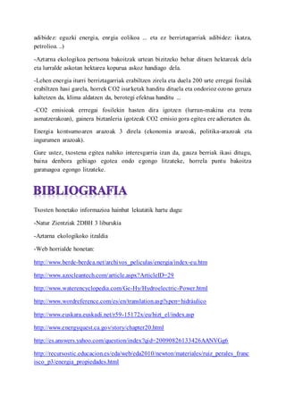 adibidez: eguzki energia, enrgia eolikoa ... eta ez berriztagarriak adibidez: ikatza,
petrolioa. ..)
-Aztarna ekologikoa pertsona bakoitzak urtean bizitzeko behar dituen hektareak dela
eta lurralde askotan hektarea kopurua askoz handiago dela.
-Lehen energia iturri berriztagarriak erabiltzen zirela eta duela 200 urte erregai fosilak
erabiltzen hasi garela, horrek CO2 isurketak handitu dituela eta ondorioz ozono geruza
kaltetzen da, klima aldatzen da, berotegi efektua handitu ...
-CO2 emisioak errregai fosilekin hasten dira igotzen (lurrun-makina eta trena
asmatzerakoan), gainera biztanleria igotzeak CO2 emisio gora egitea ere adierazten du.
Energia kontsumoaren arazoak 3 direla (ekonomia arazoak, politika-arazoak eta
ingurumen arazoak).
Gure ustez, txostena egitea nahiko interesgarria izan da, gauza berriak ikasi ditugu,
baina denbora gehiago egotea ondo egongo litzateke, horrela puntu bakoitza
garatuagoa egongo litzateke.
Txosten honetako informazioa hainbat lekutatik hartu dugu:
-Natur Zientziak 2DBH 3 liburukia
-Aztarna ekologikoko itzaldia
-Web horrialde honetan:
http://www.berde-berdea.net/archivos_peliculas/energia/index-eu.htm
http://www.azocleantech.com/article.aspx?ArticleID=29
http://www.waterencyclopedia.com/Ge-Hy/Hydroelectric-Power.html
http://www.wordreference.com/es/en/translation.asp?spen=hidrulico
http://www.euskara.euskadi.net/r59-15172x/eu/hizt_el/index.asp
http://www.energyquest.ca.gov/story/chapter20.html
http://es.answers.yahoo.com/question/index?qid=20090826133426AANVGg6
http://recursostic.educacion.es/eda/web/eda2010/newton/materiales/ruiz_perales_franc
isco_p3/energia_propiedades.html
 