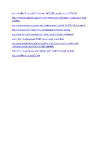http://es.wikipedia.org/wiki/Conservaci%C3%B3n_de_la_energ%C3%ADa
http://recursostic.educacion.es/newton/web/materiales_didacticos/e_hidraulica/e_hidra
ulica.html
http://www.biomassenergycentre.org.uk/portal/page?_pageid=76,15049&_dad=portal
http://www.renewableenergyworld.com/rea/tech/geothermal-energy
http://www.alternative-energy-news.info/technology/hydro/tidal-power/
http://library.thinkquest.org/26026/Science/coal_energy.html
http://www.world-nuclear.org/info/Nuclear-Fuel-Cycle/Introduction/What-is-
Uranium--How-Does-it-Work-/#.UYp7npVvG8o
http://www.epa.gov/cleanenergy/energy-and-you/affect/natural-gas.html
http://es.wikipedia.org/wiki/Casa
 