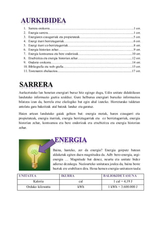 1. Sarrera orokorra.1 orr.
2. Energia sarrera...1 orr.
3. Energiaren ezaugarriak eta propietateak...5 orr.
4. Energi iturri berriztagarriak...6 orr.
5. Energi iturri ez-berriztagarriak..8 orr.
6. Energia historian zehar..9 orr.
7. Energia kontsumoa eta bere ondorioak...10 orr.
8. Etxebizitza eta energia historian zehar....12 orr.
9. Ondorio orokorra.14 orr.
10. Bibliografia eta web-grafia..15 orr.
11.Tostenaren ebaluazioa.............................................................................................17 orr.
Aurkeztutako lan honetan energiari buruz hitz egingo dugu, Udin unitate didaktikoan
landutako informazio guztia azalduz. Gure helburua energiari buruzko informazioa
bilatzea izan da, horrela etxe ekologiko bat egin ahal izateko. Horretarako taldetan
antolatu gara bakoitzak atal batzuk landuz eta garatuz.
Haien artean landutako gaiak gehien bat: energia motak, haren ezaugarri eta
propietateak, energia iturriak, energia berriztagarriak eta ez berriztagarriak, energia
historian zehar, kontsumoa eta bere ondorioak eta etxebizitza eta energia historian
zehar.
Baina, hasteko, zer da energia? Energia gorputz batean
aldaketak egiten duen magnitudea da. Adb: bero-energia, argi-
energia  Magnitude bat denez, neurtu eta unitate bidez
adieraz dezakegu. Nazioarteko unitataea joulea da, baina beste
baztuk ere erabiltzen dira. Hona hemen energia-unitateen taula:
UNITATEA IKURRA BALIOKIDETASUNA
Kaloria cal 1 cal = 4,19 J
Orduko kilowatta kWh 1 kWh = 3.600.000 J
 