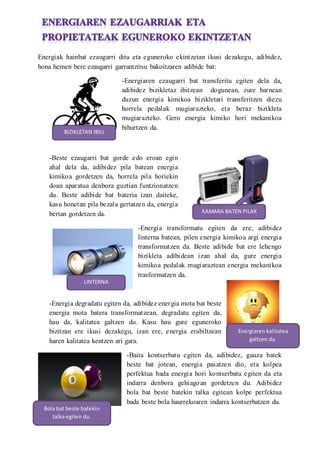 Energiak hainbat ezaugarri ditu eta eguneroko ekintzetan ikusi dezakegu, adibidez,
hona hemen bere ezaugarri garrantzitsu bakoitzaren adibide bat:
-Energiaren ezaugarri bat transferitu egiten dela da,
adibidez bizikletaz ibitzean dogunean, zure barnean
duzun energia kimikoa bizikletari transferitzen diezu
horrela pedalak mugiarazteko, eta beraz bizikleta
mugiarazteko. Gero energia kimiko hori mekanikoa
bihurtzen da.
-Beste ezaugarri bat gorde edo eroan egin
ahal dela da, adibidez pila batean energia
kimikoa gordetzen da, horrela pila horiekin
doan aparatua denbora guztian funtzionatzen
du. Beste adibide bat bateria izan daiteke,
kasu honetan pila bezala gertatzen da, energia
bertan gordetzen da.
-Energia transformatu egiten da ere, adibidez
linterna batean, pilen energia kimikoa argi energia
transformatzen da. Beste adibide bat ere lehengo
bizikleta adibidean izan ahal da, gure energia
kimikoa pedalak mugiaraztean energia mekanikoa
trasformatzen da.
-Energia degradatu egiten da, adibidez energia mota bat beste
energia mota batera transformatzean, degradatu egiten da,
hau da, kalitatea galtzen du. Kasu hau gure eguneroko
bizitzan ere ikusi dezakegu, izan ere, energia erabiltzean
haren kalitatea kentzen ari gara.
-Baita kontserbatu egiten da, adibidez, gauza batek
beste bat jotean, energia pasatzen dio, eta kolpea
perfektua bada energia hori kontserbatu egiten da eta
indarra denbora gehiagoan gordetzen du. Adibidez
bola bat beste batekin talka egitean kolpe perfektua
bada beste bola haurrekoaren indarra kontserbatzen du.
BIZIKLETAN IBILI
KAMARA BATEN PILAK
LINTERNA
Energiaren kalitatea
galtzen da.
Bola bat beste batekin
talka egiten du.
 