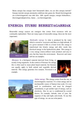Baina energia hau energia iturri batzuetatik dator, eta zer dira energia iturriak?
Energia iturriak energia ateratzeko erabiltzen den gunea da. Honek berriztagarriak
eta ez-berriztagarriak izan ahal dira. Adb: eguzki energia, energia hidraulikoa...
(berriztagarriak)petrolioa, ikatza ... (ez-berriztagarriak).
Renewable energy sources are energyes that comes from resources with are
continually replenished. There are many types of renewable energy, those are the most
importants:
-Hydraulic energy: Is what is produced by the water
which is stored in reservoirs and lakes at a high altitude. If
at a given moment it falls to a lower level, this energy is
transformed into kinetic energy and after wards into
electrical energy in the hydroelectric plant. This energy is
a very energy source,without waste products and easy to
tore, but they harm the environment. Reservoir and water
mill are an examples.
-Biomass: Is a biological material derrived from living, or
recntly living organisms. In the context of biomass for energy
this is often used to mean plant based material, but biomass
can equally apply to both animal and vegetable derived
material. This energy generates less remains. Firewood is an
example.
-Solar energy: This energy comes from the sun, as
electromagnetic reactions. It is clean energy and an
inexhaustible source of human time-scale. It is not
used in combination, and must be changed
immediately, to get another type of energy, such as
electricity. Also its use is conditioned by several
factors, for example, latitude, time of year, the
sequence of day and night, and clouds. To use this
type of energy, we can use solar panels.
Water-mill
Firewood
Solar panels
 