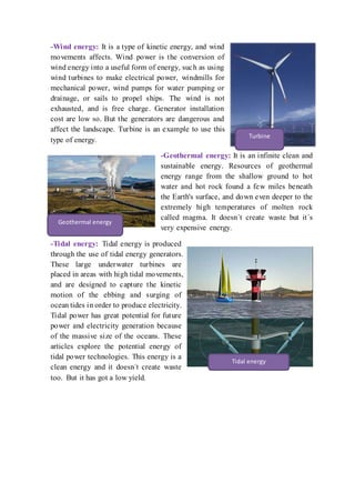 -Wind energy: It is a type of kinetic energy, and wind
movements affects. Wind power is the conversion of
wind energy into a useful form of energy, such as using
wind turbines to make electrical power, windmills for
mechanical power, wind pumps for water pumping or
drainage, or sails to propel ships. The wind is not
exhausted, and is free charge. Generator installation
cost are low so. But the generators are dangerous and
affect the landscape. Turbine is an example to use this
type of energy.
-Geothermal energy: It is an infinite clean and
sustainable energy. Resources of geothermal
energy range from the shallow ground to hot
water and hot rock found a few miles beneath
the Earth's surface, and down even deeper to the
extremely high temperatures of molten rock
called magma. It doesn?t create waste but it?s
very expensive energy.
-Tidal energy: Tidal energy is produced
through the use of tidal energy generators.
These large underwater turbines are
placed in areas with high tidal movements,
and are designed to capture the kinetic
motion of the ebbing and surging of
ocean tides in order to produce electricity.
Tidal power has great potential for future
power and electricity generation because
of the massive size of the oceans. These
articles explore the potential energy of
tidal power technologies. This energy is a
clean energy and it doesn?t create waste
too. But it has got a low yield.
Turbine
Geothermal energy
Tidal energy
 