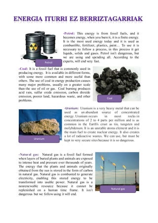 -Petrol: This energy is from fossil fuels, and it
becomes energy, when you burn it, it is a finite energy.
It is the most used energy today and it is used as
combustible, fertilizer, plastics, paint To use it is
necessary to follow a process, in this process it get
liquids, solids and gases. Petrol isnt dangerous, but
we are using and spending all. According to the
experts, will end very fast.
-Coal: It is a fossil fuel that is commonly used in
producing energy. It is available in different forms,
with some more common and more useful than
others. The use of coal in energy production causes
many major problems, usually on a greater scale
than the use of oil or gas. Coal burning produces
acid rain, sulfur oxide emission, carbon dioxide
emission, poorer land, hazardous waste, and other
problems.
-Uranium: Uranium is a very heavy metal that can be
used as an abundant source of concentrated
energy. Uranium occurs in most rocks in
concentrations of 2 to 4 parts per million and is as
common in the Earth's crust as tin, tungsten and
molybdenum. It is an unstable atoms element and it is
the main fuel to create nuclear energy. It also creates
a lot of radioactive wastes. We can use, but must be
kept in very secure sites because it is so dangerous.
-Natural gas: Natural gas is a fossil fuel formed
when layers of buried plants and animals are exposed
to intense heat and pressure over thousands of years.
The energy that the plants and animals originally
obtained from the sun is stored in the form of carbon
in natural gas. Natural gas is combusted to generate
electricity, enabling this stored energy to be
transformed into usable power. Natural gas is a
nonrenewable resource because it cannot be
replenished on a human time frame. It isn?t
dangerous but we follow using it will end.
Petrol
Coal
Uranium
Natural gas
 
