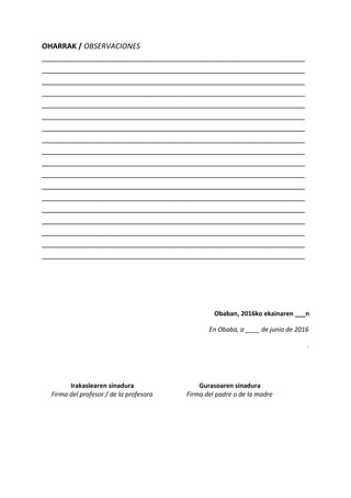 OHARRAK / OBSERVACIONES
________________________________________________________________
________________________________________________________________
________________________________________________________________
________________________________________________________________
________________________________________________________________
________________________________________________________________
________________________________________________________________
________________________________________________________________
________________________________________________________________
________________________________________________________________
________________________________________________________________
________________________________________________________________
________________________________________________________________
________________________________________________________________
________________________________________________________________
________________________________________________________________
________________________________________________________________
________________________________________________________________
Obaban, 2016ko ekainaren ___n
En Obaba, a ____ de junio de 2016
.
Irakaslearen sinadura
Firma del profesor / de la profesora
Gurasoaren sinadura
Firma del padre o de la madre
 