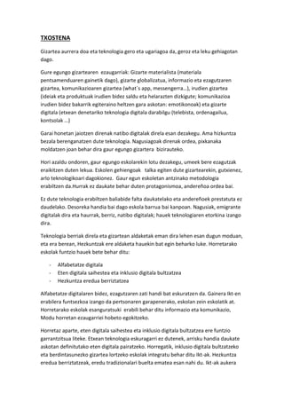 TXOSTENA 
Gizartea aurrera doa eta teknologia gero eta ugariagoa da, geroz eta leku gehiagotan dago. 
Gure egungo gizartearen ezaugarriak: Gizarte materialista (materiala pentsamenduaren gainetik dago), gizarte globalizatua, informazio eta ezagutzaren gizartea, komunikazioaren gizartea (what´s app, messengerra…), irudien gizartea (ideiak eta produktuak irudien bidez saldu eta helarazten dizkigute; komunikazioa irudien bidez bakarrik egiteraino heltzen gara askotan: emotikonoak) eta gizarte digitala (etxean denetariko teknologia digitala darabilgu (telebista, ordenagailua, kontsolak …) 
Garai honetan jaiotzen direnak natibo digitalak direla esan dezakegu. Ama hizkuntza bezala berenganatzen dute teknologia. Nagusiagoak direnak ordea, pixkanaka moldatzen joan behar dira gaur egungo gizartera bizirauteko. 
Hori azaldu ondoren, gaur egungo eskolarekin lotu dezakegu, umeek bere ezagutzak eraikitzen duten lekua. Eskolen gehiengoak talka egiten dute gizartearekin, gutxienez, arlo teknologikoari dagokionez. Gaur egun eskoletan antzinako metodologia erabiltzen da.Hurrak ez daukate behar duten protagonismoa, andereñoa ordea bai. 
Ez dute teknologia erabiltzen baliabide falta daukatelako eta andereñoek prestatuta ez daudelako. Desoreka handia bai dago eskola barrua bai kanpoan. Nagusiak, emigrante digitalak dira eta haurrak, berriz, natibo digitalak; hauek teknologiaren etorkina izango dira. 
Teknologia berriak direla eta gizartean aldaketak eman dira lehen esan dugun moduan, eta era berean, Hezkuntzak ere aldaketa hauekin bat egin beharko luke. Horretarako eskolak funtzio hauek bete behar ditu: 
- Alfabetatze digitala 
- Eten digitala saihestea eta inklusio digitala bultzatzea 
- Hezkuntza eredua berriztatzea 
Alfabetatze digitalaren bidez, ezagutzaren zati handi bat eskuratzen da. Gainera Ikt-en erabilera funtsezkoa izango da pertsonaren garapenerako, eskolan zein eskolatik at. Horretarako eskolak esanguratsuki erabili behar ditu informazio eta komunikazio, Modu horretan ezaugarriei hobeto egokitzeko. 
Horretaz aparte, eten digitala saihestea eta inklusio digitala bultzatzea ere funtzio garrantzitsua liteke. Etxean teknologia eskuragarri ez dutenek, arrisku handia daukate askotan definitutako eten digitala pairatzeko. Horregatik, inklusio digitala bultzatzeko eta berdintasunezko gizartea lortzeko eskolak integratu behar ditu Ikt-ak. Hezkuntza eredua berriztatzeak, eredu tradizionalari buelta ematea esan nahi du. Ikt-ak aukera  