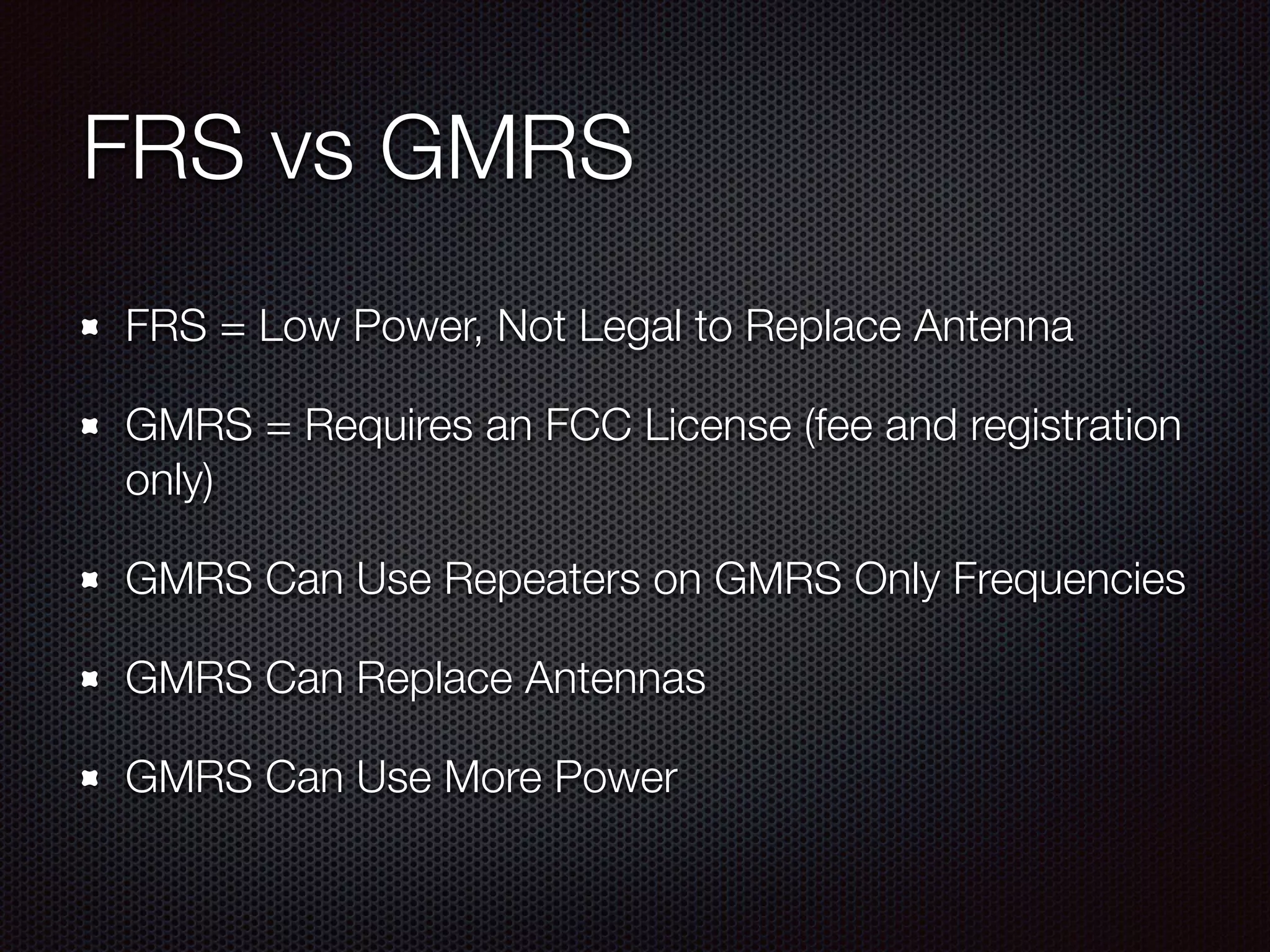 FRS vs GMRS
FRS = Low Power, Not Legal to Replace Antenna
GMRS = Requires an FCC License (fee and registration
only)
GMRS Can Use Repeaters on GMRS Only Frequencies
GMRS Can Replace Antennas
GMRS Can Use More Power
 