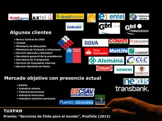 Algunos clientes
     •  Banco Central de Chile
     •  Junaeb
     •  Ministerio de Educación
     •  Ministerio de Vivienda y Urbanismo
     •  Servicio Agrícola y Ganadero
     •  Secretaría general de la presidencia
     •  Secretaría de Transportes
     •  Servicio de impuestos internos
     •  Servicio Nacional de Pesca




Mercado objetivo con presencia actual
       •  Estado
       •  Industria minera
       •  Telecomunicaciones
       •  Industria financiera
       •  Industria marítimo portuaria




TUXPAN
Premio: “Servicios de Chile para el mundo”, ProChile (2012)
 