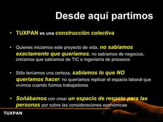Desde aquí partimos
 •  TUXPAN es una construcción colectiva

 •  Quienes iniciamos este proyecto de vida, no sabíamos
    exactamente que queríamos, no sabíamos de negocios,
    creíamos que sabíamos de TIC e ingeniería de procesos

 •  Sólo teníamos una certeza, sabíamos lo que NO
    queríamos hacer: no queríamos replicar el espacio laboral que
    vivimos cuando fuimos trabajadores

 •  Soñábamos con crear un espacio de respeto para las
    personas por sobre las consideraciones económicas
TUXPAN
 
