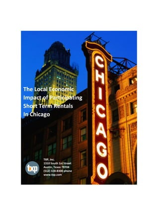  
	
  
	
  
	
  
	
  
	
  
	
  
The	
  Local	
  Economic	
  	
  	
  
Impact	
  of	
  Participating	
  	
  
Short	
  Term	
  Rentals	
  
In	
  Chicago	
  	
  
TXP,	
  Inc.	
  
1310	
  South	
  1st	
  Street	
  	
  
Austin,	
  Texas	
  78704	
  
(512)	
  328-­‐8300	
  phone	
  
www.txp.com	
  
 