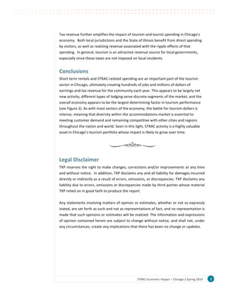 7	
  STRAC	
  Economic	
  Impact	
  –	
  Chicago	
  |	
  Spring	
  2014	
  
Tax	
  revenue	
  further	
  amplifies	
  the	
  impact	
  of	
  tourism	
  and	
  tourist	
  spending	
  in	
  Chicago’s	
  
economy.	
  	
  Both	
  local	
  jurisdictions	
  and	
  the	
  State	
  of	
  Illinois	
  benefit	
  from	
  direct	
  spending	
  
by	
  visitors,	
  as	
  well	
  as	
  realizing	
  revenue	
  associated	
  with	
  the	
  ripple	
  effects	
  of	
  that	
  
spending.	
  	
  In	
  general,	
  tourism	
  is	
  an	
  attractive	
  revenue	
  source	
  for	
  local	
  governments,	
  
especially	
  since	
  these	
  taxes	
  are	
  not	
  imposed	
  on	
  local	
  residents.	
  	
  
	
  
Conclusions	
  
Short	
  term	
  rentals	
  and	
  STRAC-­‐related	
  spending	
  are	
  an	
  important	
  part	
  of	
  the	
  tourism	
  
sector	
  in	
  Chicago,	
  ultimately	
  creating	
  hundreds	
  of	
  jobs	
  and	
  millions	
  of	
  dollars	
  of	
  
earnings	
  and	
  tax	
  revenue	
  for	
  the	
  community	
  each	
  year.	
  This	
  appears	
  to	
  be	
  largely	
  net	
  
new	
  activity;	
  different	
  types	
  of	
  lodging	
  serve	
  discrete	
  segments	
  of	
  the	
  market,	
  and	
  the	
  
overall	
  economy	
  appears	
  to	
  be	
  the	
  largest	
  determining	
  factor	
  in	
  tourism	
  performance	
  
(see	
  Figure	
  2).	
  As	
  with	
  most	
  sectors	
  of	
  the	
  economy,	
  the	
  battle	
  for	
  tourism	
  dollars	
  is	
  
intense,	
  meaning	
  that	
  diversity	
  within	
  the	
  accommodations	
  market	
  is	
  essential	
  to	
  
meeting	
  customer	
  demand	
  and	
  remaining	
  competitive	
  with	
  other	
  cities	
  and	
  regions	
  
throughout	
  the	
  nation	
  and	
  world.	
  Seen	
  in	
  this	
  light,	
  STRAC	
  activity	
  is	
  a	
  highly	
  valuable	
  
asset	
  in	
  Chicago’s	
  tourism	
  portfolio	
  whose	
  impact	
  is	
  likely	
  to	
  grow	
  over	
  time.	
  
	
  
	
  
	
  
Legal	
  Disclaimer	
  
TXP	
  reserves	
  the	
  right	
  to	
  make	
  changes,	
  corrections	
  and/or	
  improvements	
  at	
  any	
  time	
  
and	
  without	
  notice.	
  	
  In	
  addition,	
  TXP	
  disclaims	
  any	
  and	
  all	
  liability	
  for	
  damages	
  incurred	
  
directly	
  or	
  indirectly	
  as	
  a	
  result	
  of	
  errors,	
  omissions,	
  or	
  discrepancies.	
  TXP	
  disclaims	
  any	
  
liability	
  due	
  to	
  errors,	
  omissions	
  or	
  discrepancies	
  made	
  by	
  third	
  parties	
  whose	
  material	
  
TXP	
  relied	
  on	
  in	
  good	
  faith	
  to	
  produce	
  the	
  report.	
  
	
  
Any	
  statements	
  involving	
  matters	
  of	
  opinion	
  or	
  estimates,	
  whether	
  or	
  not	
  so	
  expressly	
  
stated,	
  are	
  set	
  forth	
  as	
  such	
  and	
  not	
  as	
  representations	
  of	
  fact,	
  and	
  no	
  representation	
  is	
  
made	
  that	
  such	
  opinions	
  or	
  estimates	
  will	
  be	
  realized.	
  The	
  information	
  and	
  expressions	
  
of	
  opinion	
  contained	
  herein	
  are	
  subject	
  to	
  change	
  without	
  notice,	
  and	
  shall	
  not,	
  under	
  
any	
  circumstances,	
  create	
  any	
  implications	
  that	
  there	
  has	
  been	
  no	
  change	
  or	
  updates.	
  
	
  
 