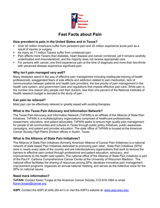 Fast Facts about Pain
How prevalent is pain in the United States and in Texas?
   Over 50 million Americans suffer from persistent pain and 25 million experience acute pain as a
   result of injuries or surgery.
   As many as 11 million Texans suffer from unrelieved pain.
   Pain affects more Texans than diabetes, heart disease and cancer combined, yet it remains woefully
   undertreated and misunderstood, and the majority does not receive appropriate care.
   For persons with cancer, one third experience pain at the time of diagnosis and more than two-thirds
   with advanced disease experience significant pain.

Why isn’t pain managed very well?
Many obstacles stand in the way of effective pain management including inadequate training of health
professionals, exaggerated fears of side effects and addiction related to pain medication, lack of
communication between patients and health care providers, the low priority of pain management in the
health care system, and government laws and regulations that impede effective pain care. While pain is
the number one reason why people visit their doctors, less than one percent of the National Institutes of
Health research budget is devoted to the study of pain.

Can pain be relieved?
Most pain can be effectively relieved or greatly eased with existing therapies.

What is the Texas Pain Advocacy and Information Network?
The Texas Pain Advocacy and Information Network (TxPAIN) is an affiliate of the Alliance of State Pain
Initiatives. TxPAIN is a multidisciplinary organizations comprised of healthcare professionals,
researchers, educators, and patient advocates. TxPAIN seeks to ensure high quality pain management
for people of all communities and cultures in Texas through public policy initiatives, public awareness
campaigns, and patient and provider education. The state office of TxPAIN is housed at the American
Cancer Society High Plains Division offices in Austin, Texas.

What is the Alliance of State Pain Initiatives?
The Alliance of State Pain Initiatives (formerly American Alliance of Cancer Pain Initiatives) is a national
network of state based Pain Initiatives dedicated to promoting pain relief. State Pain Initiatives (SPIs)
exist in nearly every state of the country and are interdisciplinary organizations that work to remove the
barriers to effective pain control through professional and patient education, advocacy, and
improvements to the health care system. The national office of the Alliance of State Pain Initiatives is part
of the Paul P. Carbone Comprehensive Cancer Center at the University of Wisconsin Madison. The
national office facilitates the sharing of resources among SPIs, develops innovative pain management
improvement programs, organizes an annual national meeting, and serves as the collective voice for the
SPIs on national issues.

Need more information?
TxPAIN: Contact Karen Torges at the American Cancer Society, 512-919-1884 or email
Karen.torges@cancer.org.

ASPI: Contact the ASPI at (608) 265-4013 or visit the ASPI’s website at: www.aspi.wisc.edu.
 