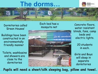 The dorms…
Dormitories called
‘Green Houses’
20 students
in each.
Toilets, washbasins
and showers are
close to the
dormitories
Concrete floors,
water resistant
blinds, fans, camp
beds and
electric lights.
Girls and Boys
will sleep in
separate
dormitories
Pupils will need a sheet/silk sleeping bag, pillow and towel.
Buildings have been
constructed in an
environmentally
friendly manner
Each bed has a
mosquito net
 