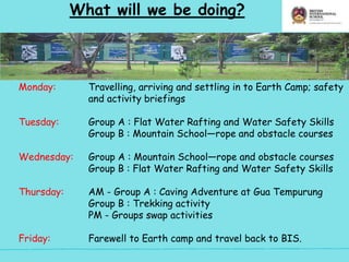 What will we be doing?
Monday: Travelling, arriving and settling in to Earth Camp; safety
and activity briefings
Tuesday: Group A : Flat Water Rafting and Water Safety Skills
Group B : Mountain School—rope and obstacle courses
Wednesday: Group A : Mountain School—rope and obstacle courses
Group B : Flat Water Rafting and Water Safety Skills
Thursday: AM - Group A : Caving Adventure at Gua Tempurung
Group B : Trekking activity
PM - Groups swap activities
Friday: Farewell to Earth camp and travel back to BIS.
 