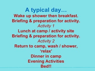A typical day…
Wake up shower then breakfast.
Briefing & preparation for activity.
Activity 1
Lunch at camp / activity site
Briefing & preparation for activity.
Activity 2
Return to camp, wash / shower,
‘relax’
Dinner in camp
Evening Activities
Bed!!
 