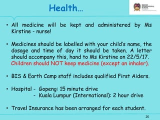 20
Health…
• All medicine will be kept and administered by Ms
Kirstine - nurse!
• Medicines should be labelled with your child’s name, the
dosage and time of day it should be taken. A letter
should accompany this, hand to Ms Kirstine on 22/5/17.
Children should NOT keep medicine (except an inhaler).
• BIS & Earth Camp staff includes qualified First Aiders.
• Hospital - Gopeng: 15 minute drive
- Kuala Lumpur (International): 2 hour drive
• Travel Insurance has been arranged for each student.
 