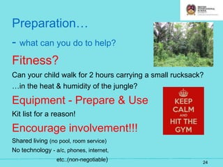 Preparation…
- what can you do to help?
Fitness?
Can your child walk for 2 hours carrying a small rucksack?
…in the heat & humidity of the jungle?
Equipment - Prepare & Use
Kit list for a reason!
Encourage involvement!!!
Shared living (no pool, room service)
No technology - a/c, phones, internet,
etc..(non-negotiable) 24
 